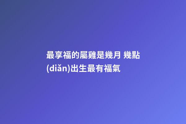 最享福的屬雞是幾月 幾點(diǎn)出生最有福氣